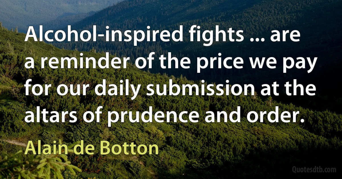 Alcohol-inspired fights ... are a reminder of the price we pay for our daily submission at the altars of prudence and order. (Alain de Botton)