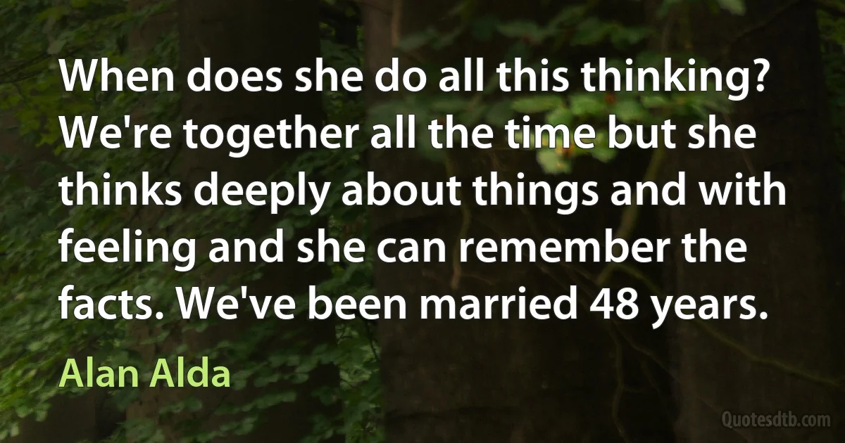 When does she do all this thinking? We're together all the time but she thinks deeply about things and with feeling and she can remember the facts. We've been married 48 years. (Alan Alda)