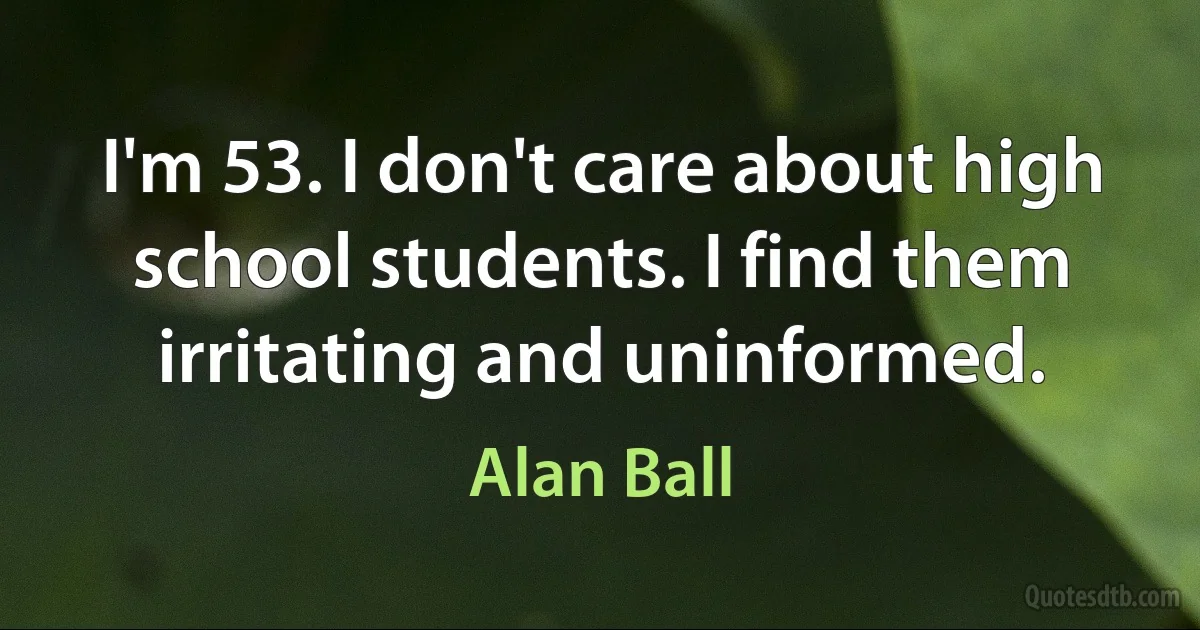 I'm 53. I don't care about high school students. I find them irritating and uninformed. (Alan Ball)