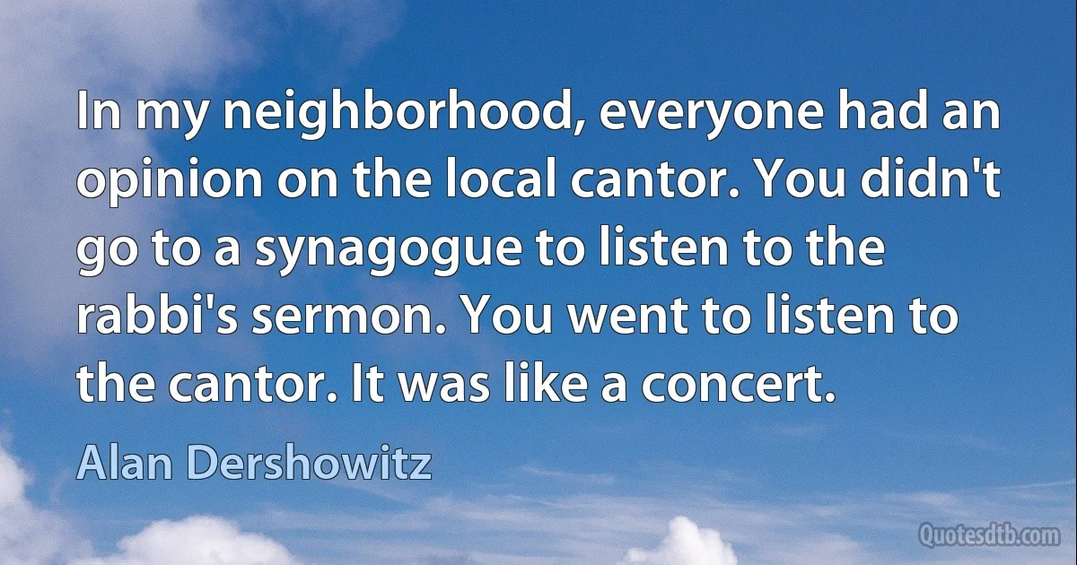 In my neighborhood, everyone had an opinion on the local cantor. You didn't go to a synagogue to listen to the rabbi's sermon. You went to listen to the cantor. It was like a concert. (Alan Dershowitz)