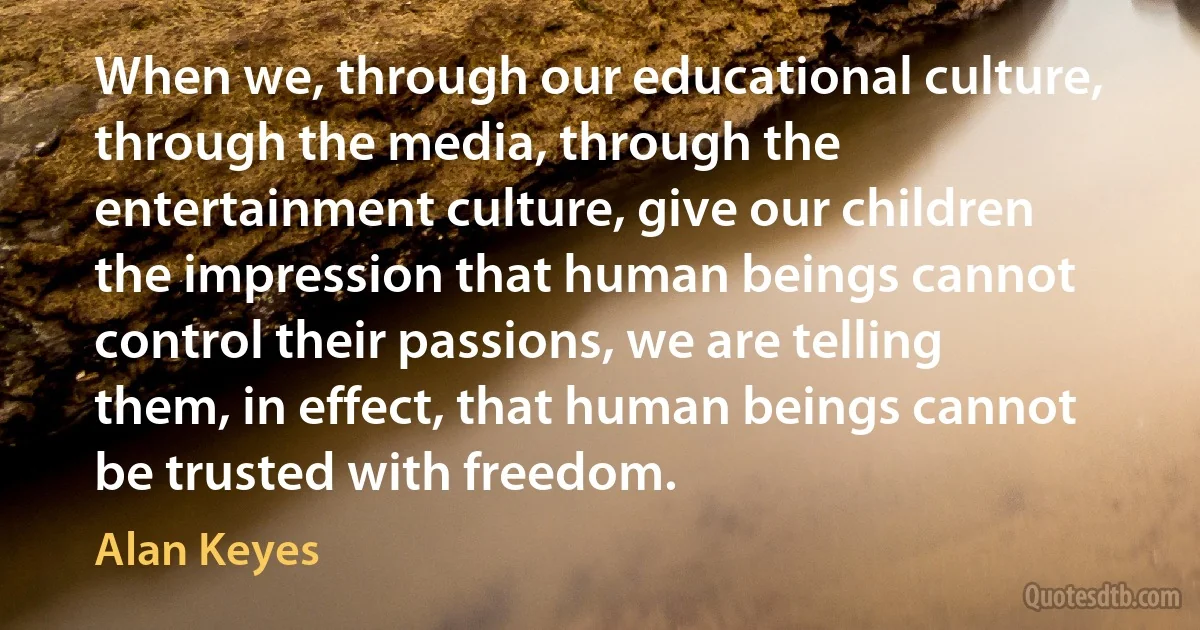 When we, through our educational culture, through the media, through the entertainment culture, give our children the impression that human beings cannot control their passions, we are telling them, in effect, that human beings cannot be trusted with freedom. (Alan Keyes)