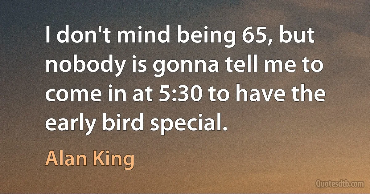 I don't mind being 65, but nobody is gonna tell me to come in at 5:30 to have the early bird special. (Alan King)