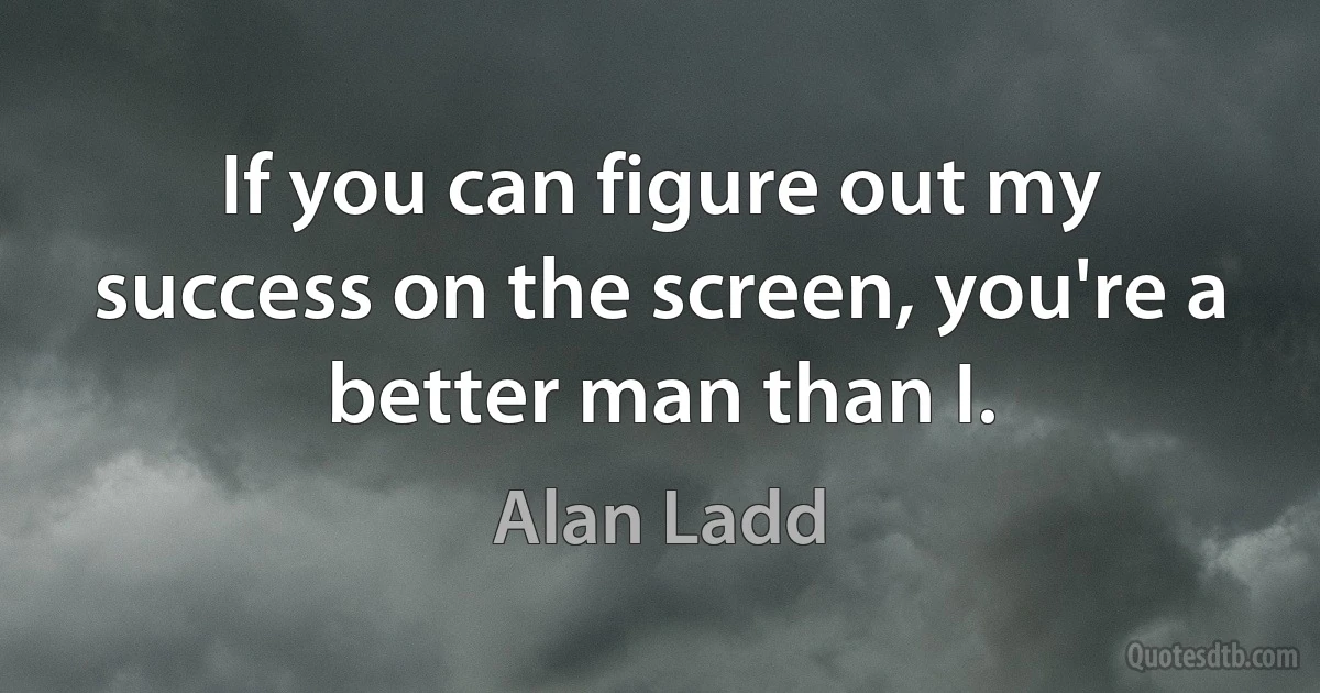 If you can figure out my success on the screen, you're a better man than I. (Alan Ladd)