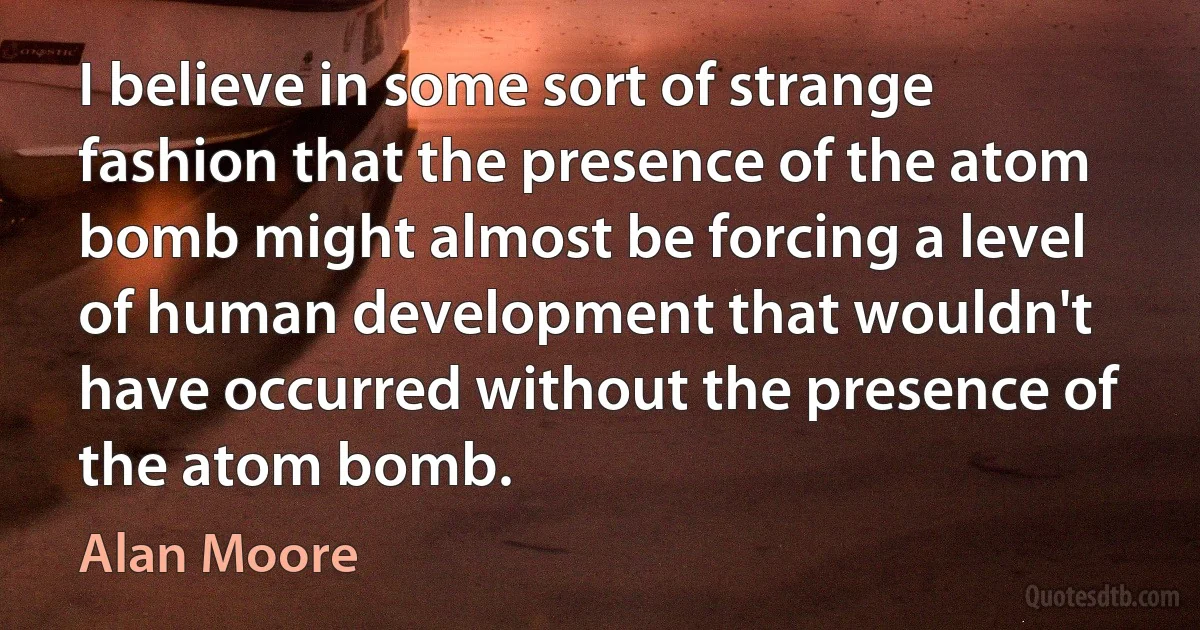 I believe in some sort of strange fashion that the presence of the atom bomb might almost be forcing a level of human development that wouldn't have occurred without the presence of the atom bomb. (Alan Moore)