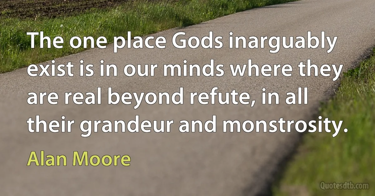 The one place Gods inarguably exist is in our minds where they are real beyond refute, in all their grandeur and monstrosity. (Alan Moore)