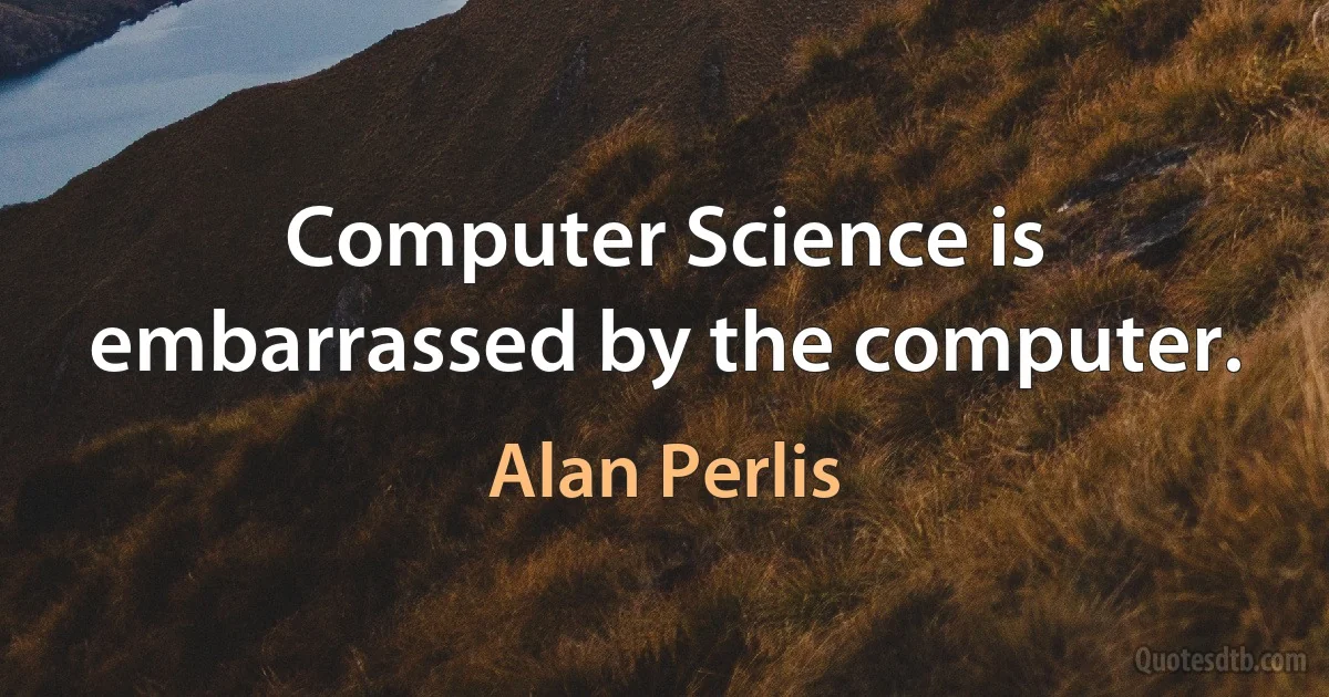 Computer Science is embarrassed by the computer. (Alan Perlis)