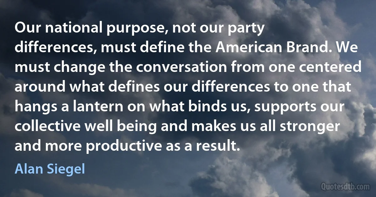 Our national purpose, not our party differences, must define the American Brand. We must change the conversation from one centered around what defines our differences to one that hangs a lantern on what binds us, supports our collective well being and makes us all stronger and more productive as a result. (Alan Siegel)