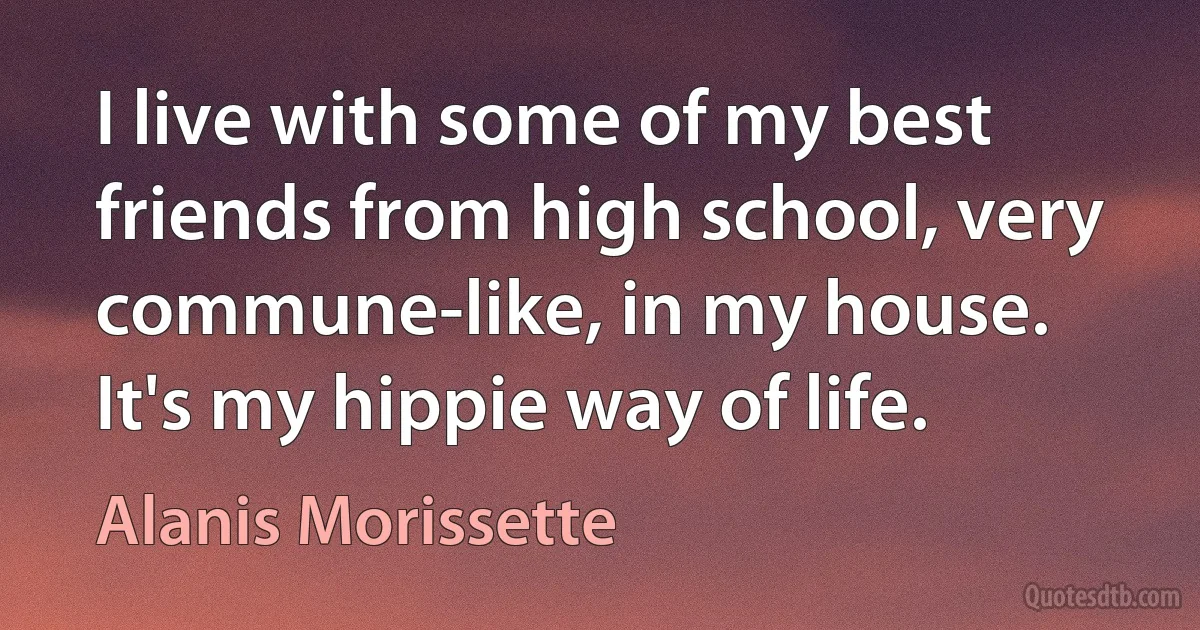 I live with some of my best friends from high school, very commune-like, in my house. It's my hippie way of life. (Alanis Morissette)