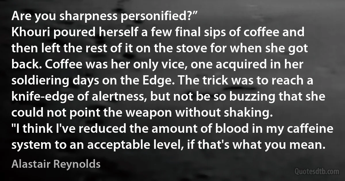 Are you sharpness personified?”
Khouri poured herself a few final sips of coffee and then left the rest of it on the stove for when she got back. Coffee was her only vice, one acquired in her soldiering days on the Edge. The trick was to reach a knife-edge of alertness, but not be so buzzing that she could not point the weapon without shaking.
"I think I've reduced the amount of blood in my caffeine system to an acceptable level, if that's what you mean. (Alastair Reynolds)