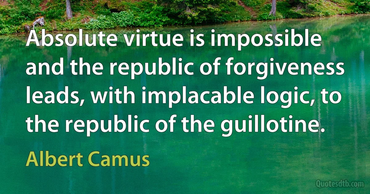 Absolute virtue is impossible and the republic of forgiveness leads, with implacable logic, to the republic of the guillotine. (Albert Camus)