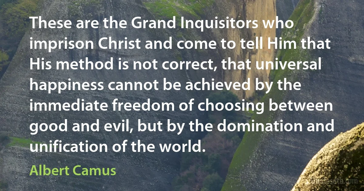 These are the Grand Inquisitors who imprison Christ and come to tell Him that His method is not correct, that universal happiness cannot be achieved by the immediate freedom of choosing between good and evil, but by the domination and unification of the world. (Albert Camus)