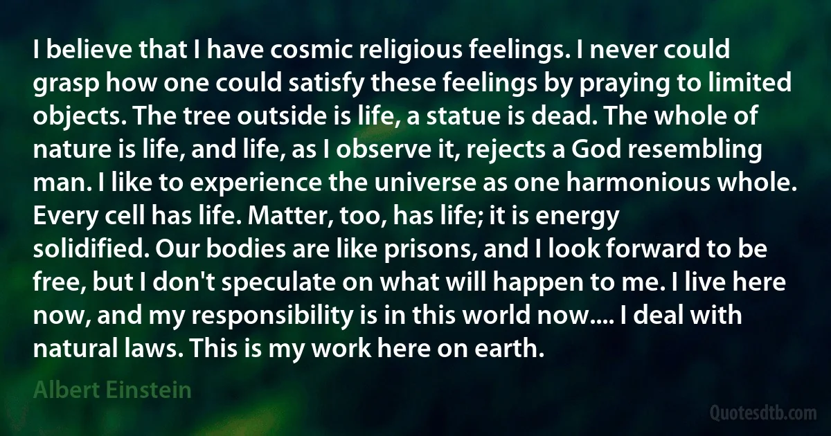 I believe that I have cosmic religious feelings. I never could grasp how one could satisfy these feelings by praying to limited objects. The tree outside is life, a statue is dead. The whole of nature is life, and life, as I observe it, rejects a God resembling man. I like to experience the universe as one harmonious whole. Every cell has life. Matter, too, has life; it is energy solidified. Our bodies are like prisons, and I look forward to be free, but I don't speculate on what will happen to me. I live here now, and my responsibility is in this world now.... I deal with natural laws. This is my work here on earth. (Albert Einstein)