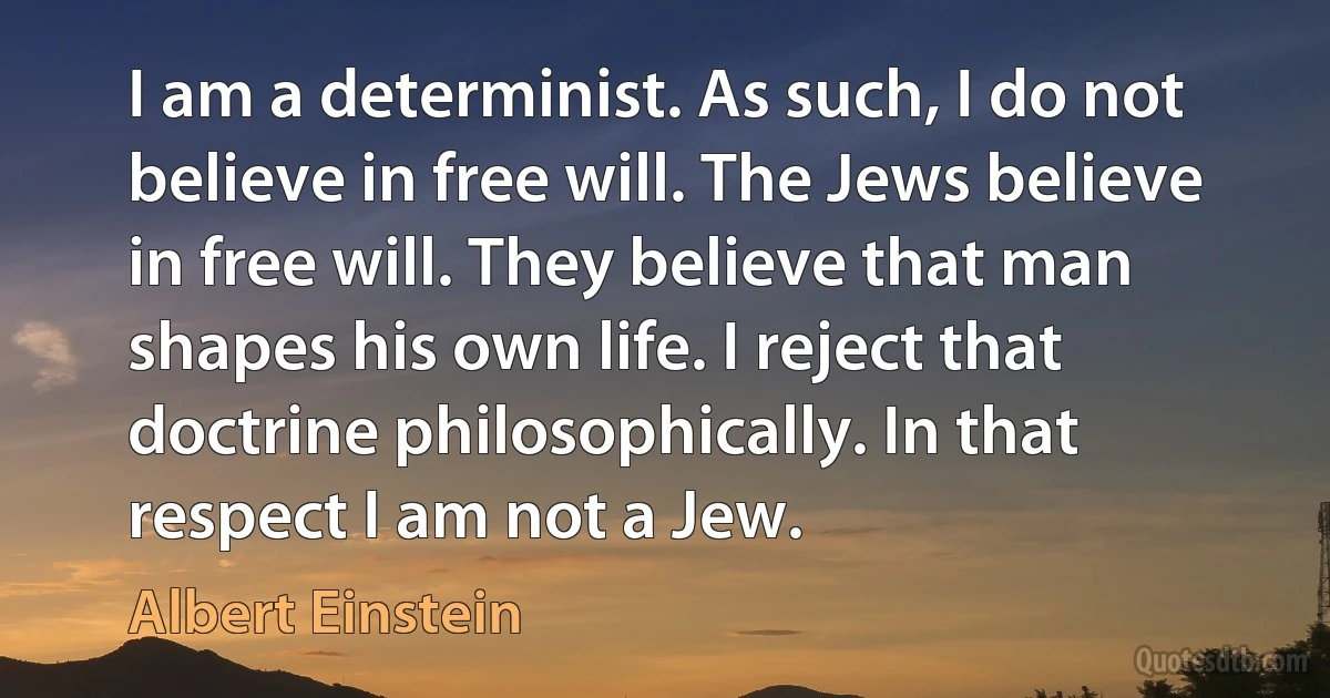 I am a determinist. As such, I do not believe in free will. The Jews believe in free will. They believe that man shapes his own life. I reject that doctrine philosophically. In that respect I am not a Jew. (Albert Einstein)