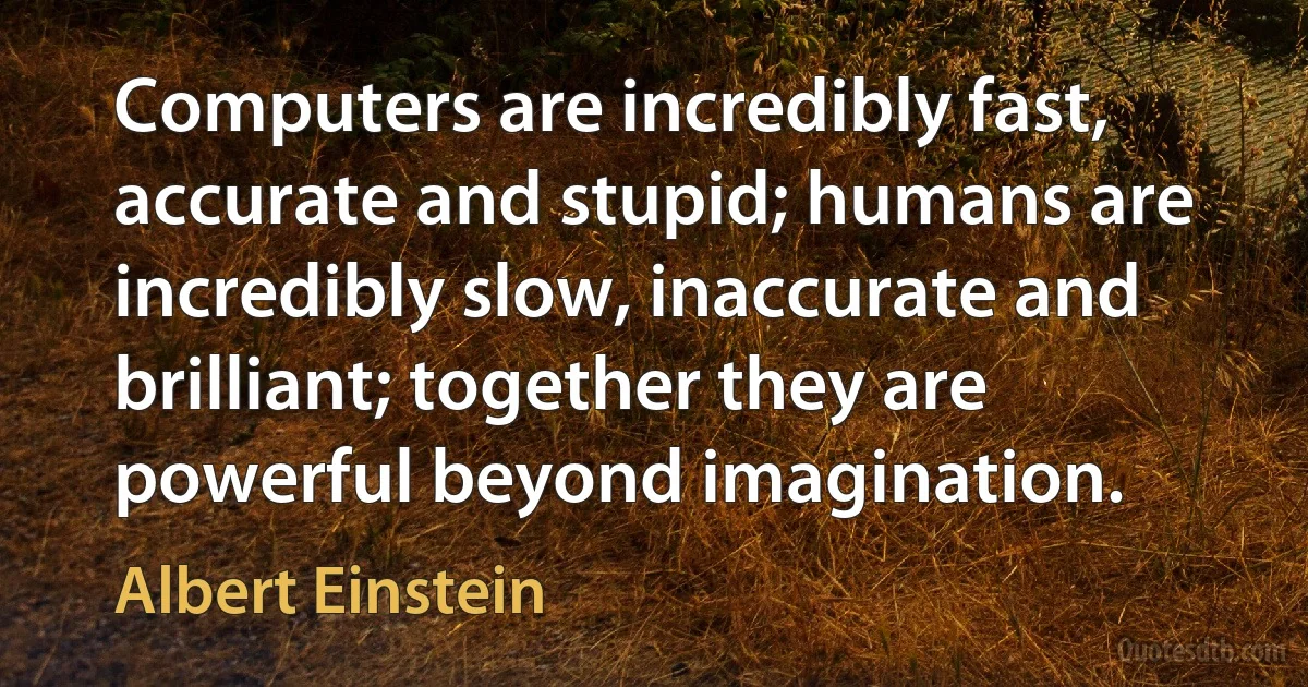 Computers are incredibly fast, accurate and stupid; humans are incredibly slow, inaccurate and brilliant; together they are powerful beyond imagination. (Albert Einstein)