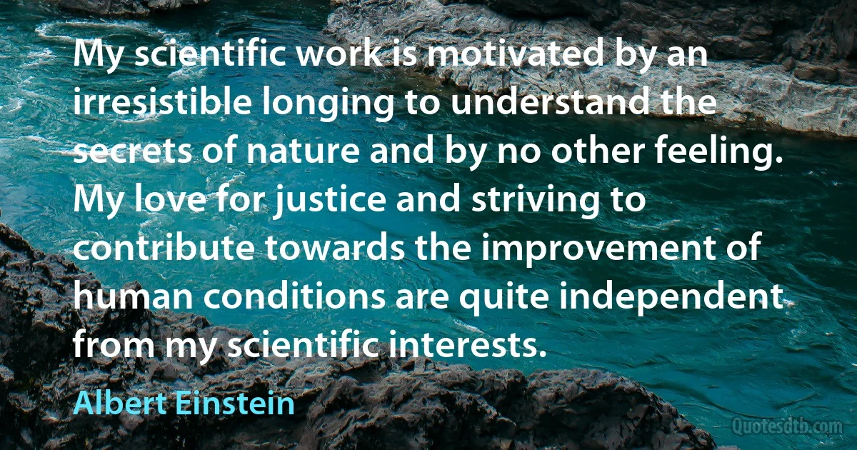 My scientific work is motivated by an irresistible longing to understand the secrets of nature and by no other feeling. My love for justice and striving to contribute towards the improvement of human conditions are quite independent from my scientific interests. (Albert Einstein)