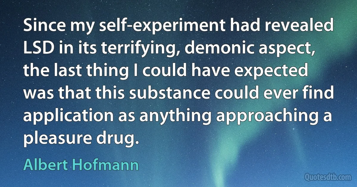 Since my self-experiment had revealed LSD in its terrifying, demonic aspect, the last thing I could have expected was that this substance could ever find application as anything approaching a pleasure drug. (Albert Hofmann)