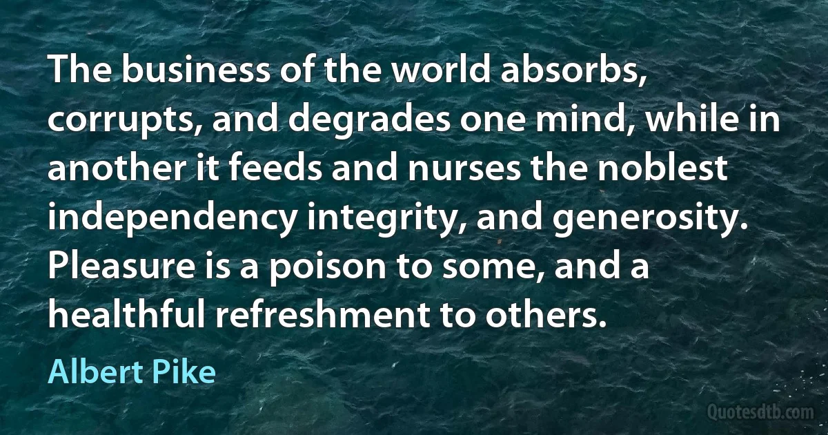 The business of the world absorbs, corrupts, and degrades one mind, while in another it feeds and nurses the noblest independency integrity, and generosity. Pleasure is a poison to some, and a healthful refreshment to others. (Albert Pike)