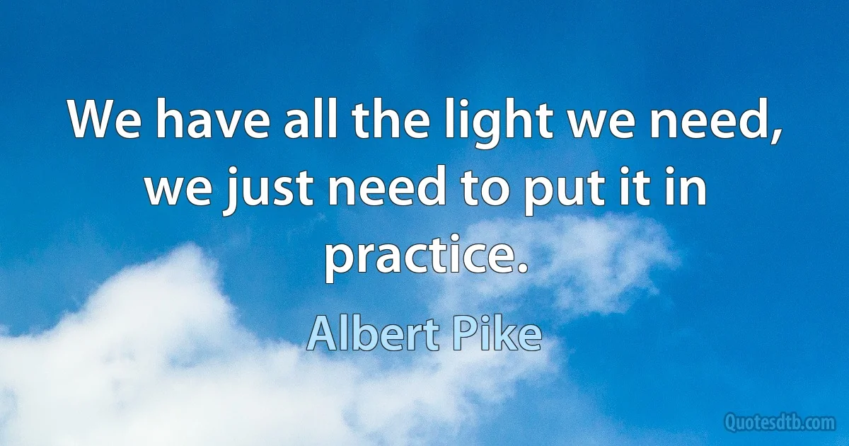 We have all the light we need, we just need to put it in practice. (Albert Pike)