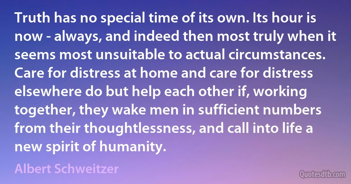 Truth has no special time of its own. Its hour is now - always, and indeed then most truly when it seems most unsuitable to actual circumstances. Care for distress at home and care for distress elsewhere do but help each other if, working together, they wake men in sufficient numbers from their thoughtlessness, and call into life a new spirit of humanity. (Albert Schweitzer)