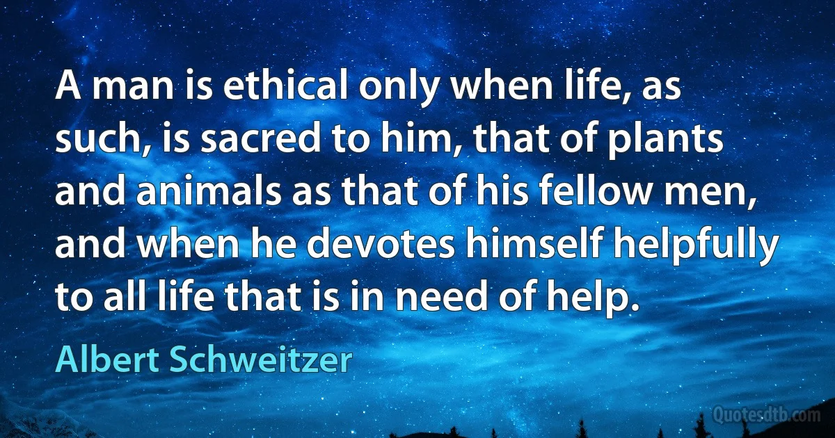 A man is ethical only when life, as such, is sacred to him, that of plants and animals as that of his fellow men, and when he devotes himself helpfully to all life that is in need of help. (Albert Schweitzer)