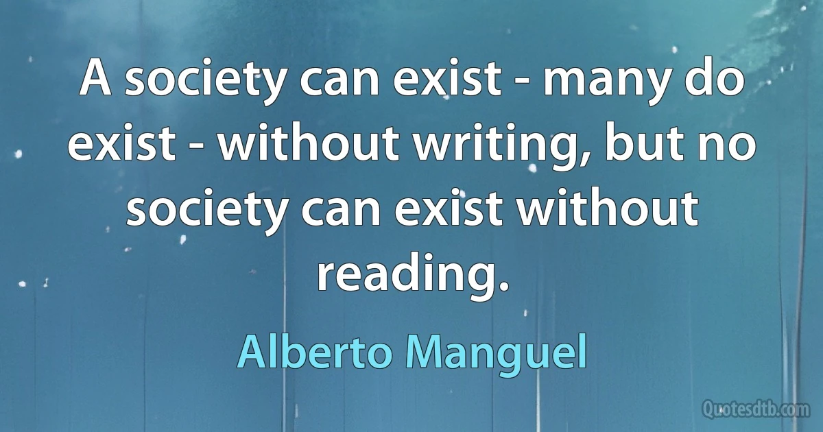 A society can exist - many do exist - without writing, but no society can exist without reading. (Alberto Manguel)