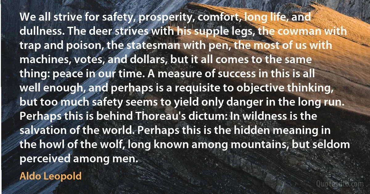 We all strive for safety, prosperity, comfort, long life, and dullness. The deer strives with his supple legs, the cowman with trap and poison, the statesman with pen, the most of us with machines, votes, and dollars, but it all comes to the same thing: peace in our time. A measure of success in this is all well enough, and perhaps is a requisite to objective thinking, but too much safety seems to yield only danger in the long run. Perhaps this is behind Thoreau's dictum: In wildness is the salvation of the world. Perhaps this is the hidden meaning in the howl of the wolf, long known among mountains, but seldom perceived among men. (Aldo Leopold)