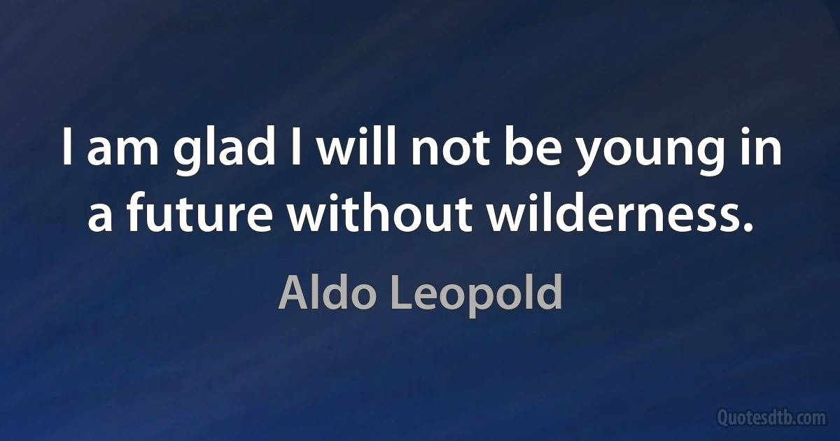 I am glad I will not be young in a future without wilderness. (Aldo Leopold)