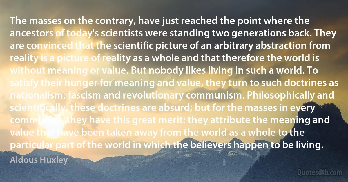 The masses on the contrary, have just reached the point where the ancestors of today's scientists were standing two generations back. They are convinced that the scientific picture of an arbitrary abstraction from reality is a picture of reality as a whole and that therefore the world is without meaning or value. But nobody likes living in such a world. To satisfy their hunger for meaning and value, they turn to such doctrines as nationalism, fascism and revolutionary communism. Philosophically and scientifically, these doctrines are absurd; but for the masses in every community, they have this great merit: they attribute the meaning and value that have been taken away from the world as a whole to the particular part of the world in which the believers happen to be living. (Aldous Huxley)