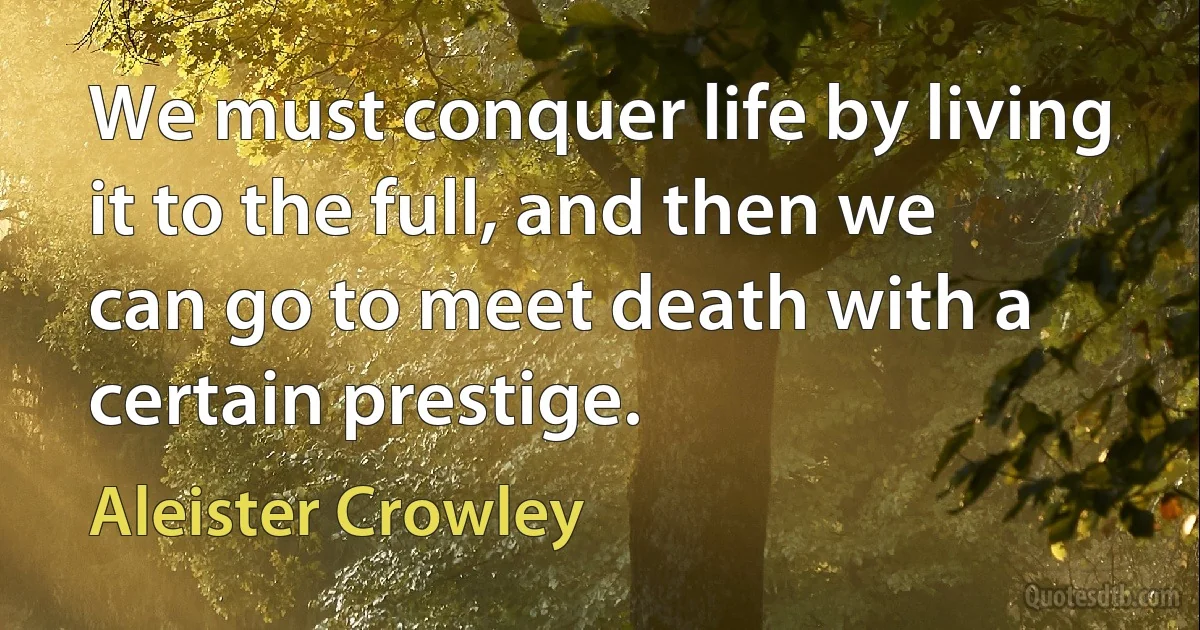 We must conquer life by living it to the full, and then we can go to meet death with a certain prestige. (Aleister Crowley)