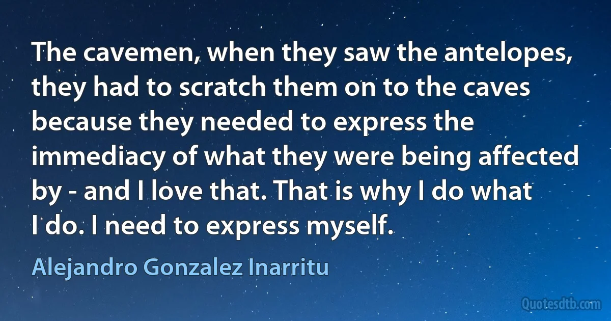 The cavemen, when they saw the antelopes, they had to scratch them on to the caves because they needed to express the immediacy of what they were being affected by - and I love that. That is why I do what I do. I need to express myself. (Alejandro Gonzalez Inarritu)