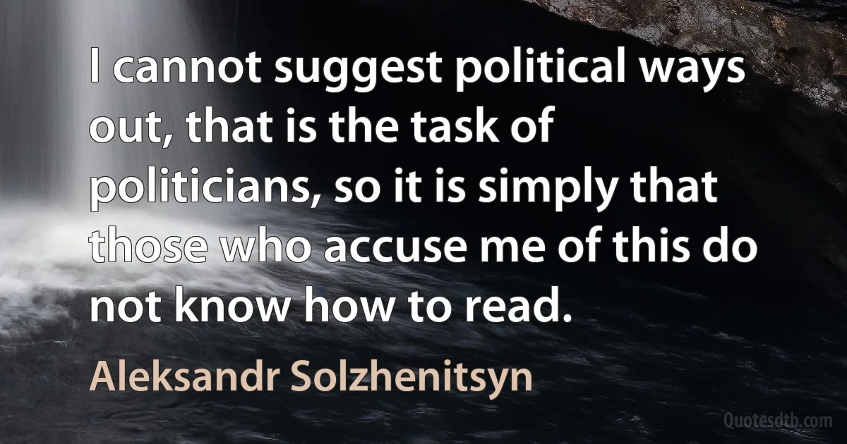 I cannot suggest political ways out, that is the task of politicians, so it is simply that those who accuse me of this do not know how to read. (Aleksandr Solzhenitsyn)