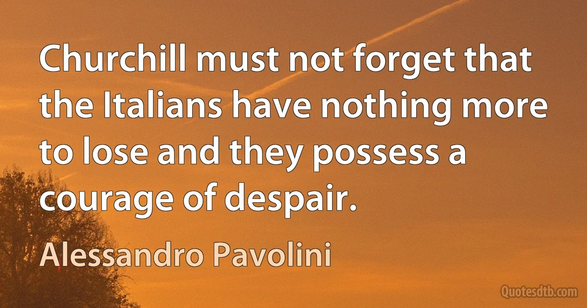 Churchill must not forget that the Italians have nothing more to lose and they possess a courage of despair. (Alessandro Pavolini)