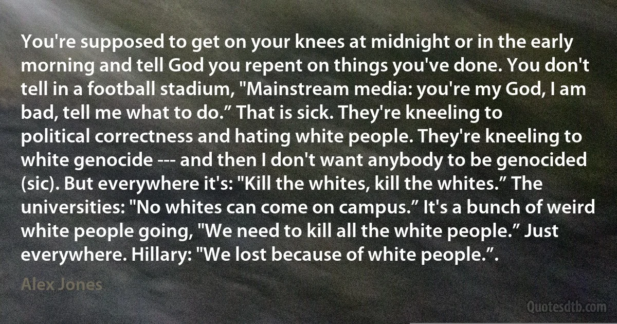 You're supposed to get on your knees at midnight or in the early morning and tell God you repent on things you've done. You don't tell in a football stadium, "Mainstream media: you're my God, I am bad, tell me what to do.” That is sick. They're kneeling to political correctness and hating white people. They're kneeling to white genocide --- and then I don't want anybody to be genocided (sic). But everywhere it's: "Kill the whites, kill the whites.” The universities: "No whites can come on campus.” It's a bunch of weird white people going, "We need to kill all the white people.” Just everywhere. Hillary: "We lost because of white people.”. (Alex Jones)