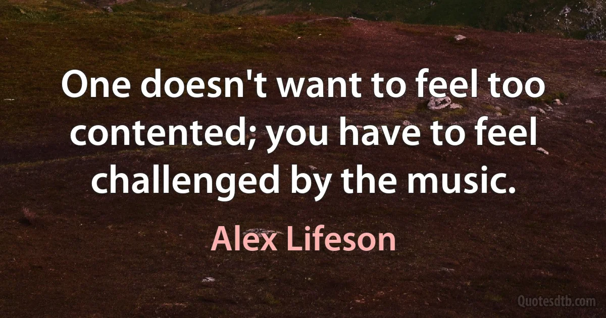 One doesn't want to feel too contented; you have to feel challenged by the music. (Alex Lifeson)