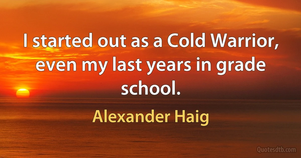 I started out as a Cold Warrior, even my last years in grade school. (Alexander Haig)