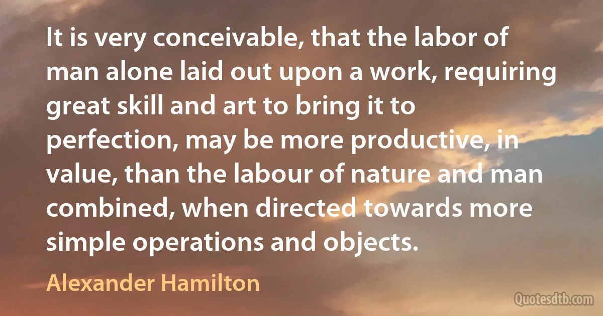 It is very conceivable, that the labor of man alone laid out upon a work, requiring great skill and art to bring it to perfection, may be more productive, in value, than the labour of nature and man combined, when directed towards more simple operations and objects. (Alexander Hamilton)