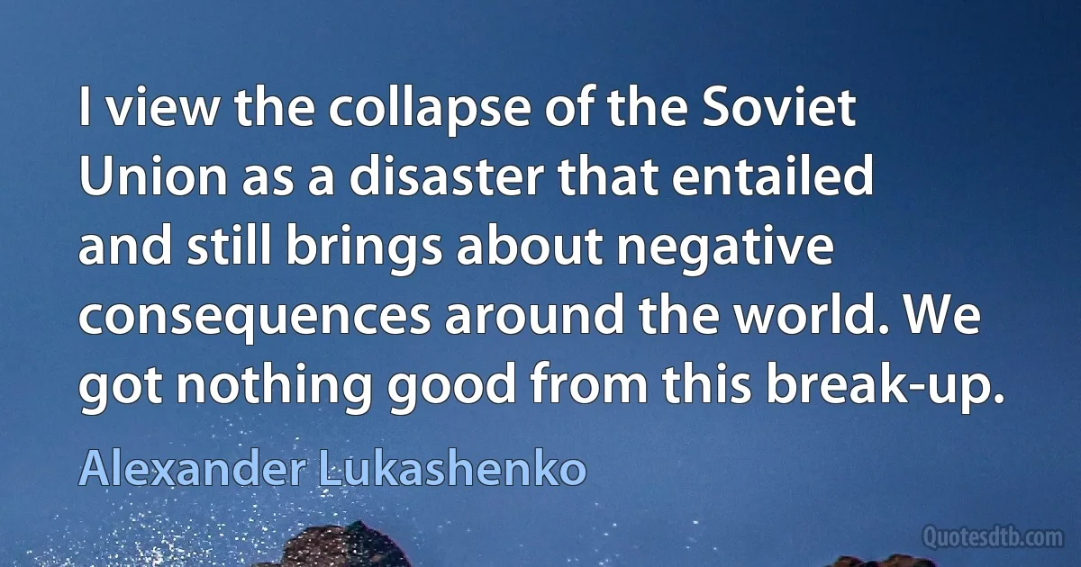 I view the collapse of the Soviet Union as a disaster that entailed and still brings about negative consequences around the world. We got nothing good from this break-up. (Alexander Lukashenko)