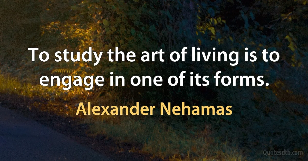 To study the art of living is to engage in one of its forms. (Alexander Nehamas)