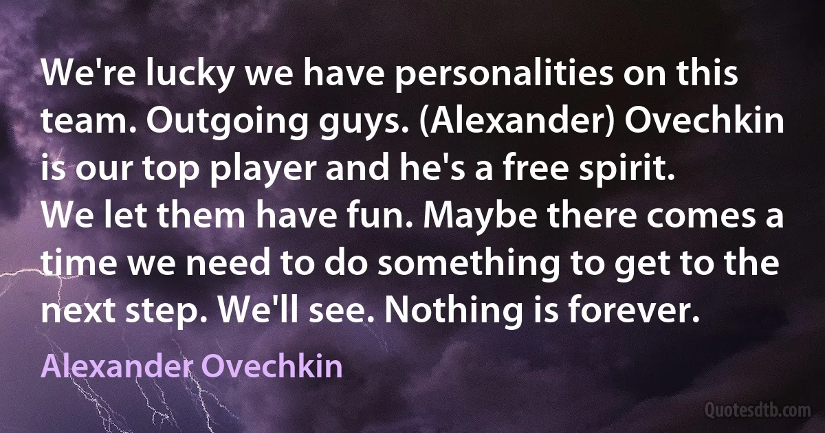 We're lucky we have personalities on this team. Outgoing guys. (Alexander) Ovechkin is our top player and he's a free spirit. We let them have fun. Maybe there comes a time we need to do something to get to the next step. We'll see. Nothing is forever. (Alexander Ovechkin)