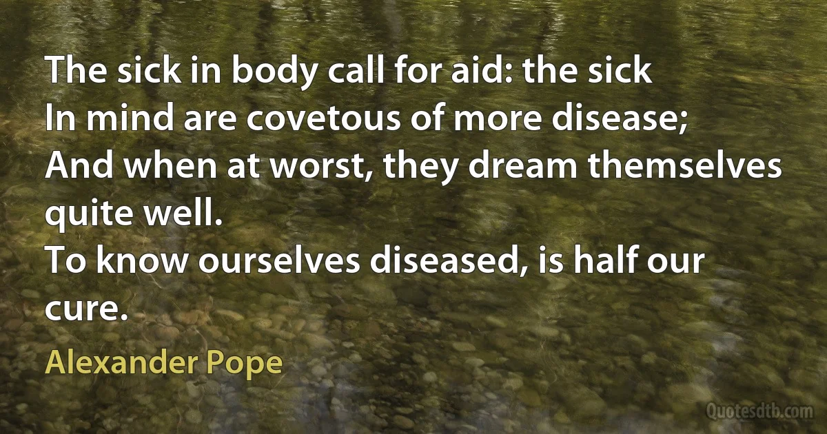 The sick in body call for aid: the sick
In mind are covetous of more disease;
And when at worst, they dream themselves quite well.
To know ourselves diseased, is half our cure. (Alexander Pope)