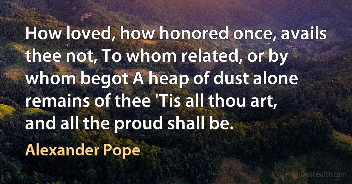 How loved, how honored once, avails thee not, To whom related, or by whom begot A heap of dust alone remains of thee 'Tis all thou art, and all the proud shall be. (Alexander Pope)