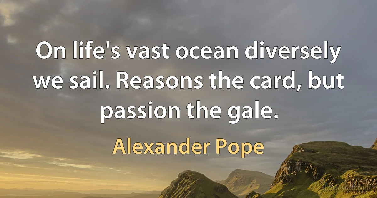 On life's vast ocean diversely we sail. Reasons the card, but passion the gale. (Alexander Pope)