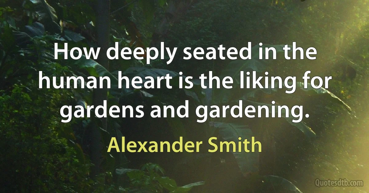 How deeply seated in the human heart is the liking for gardens and gardening. (Alexander Smith)