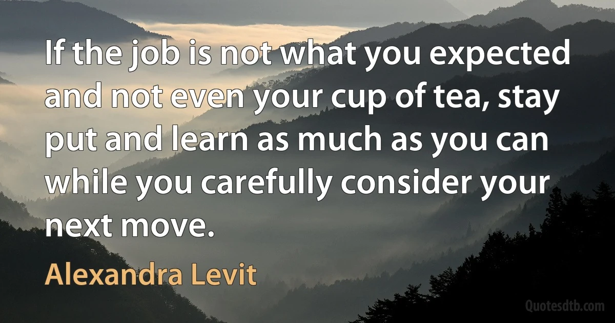 If the job is not what you expected and not even your cup of tea, stay put and learn as much as you can while you carefully consider your next move. (Alexandra Levit)