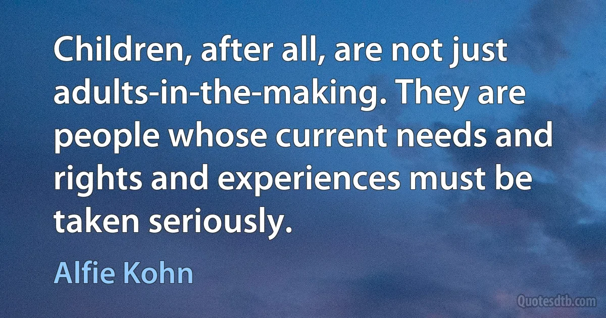 Children, after all, are not just adults-in-the-making. They are people whose current needs and rights and experiences must be taken seriously. (Alfie Kohn)