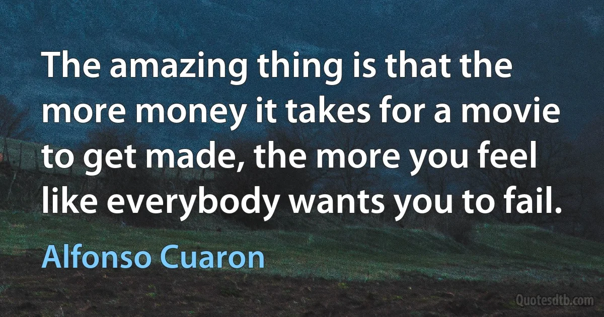 The amazing thing is that the more money it takes for a movie to get made, the more you feel like everybody wants you to fail. (Alfonso Cuaron)