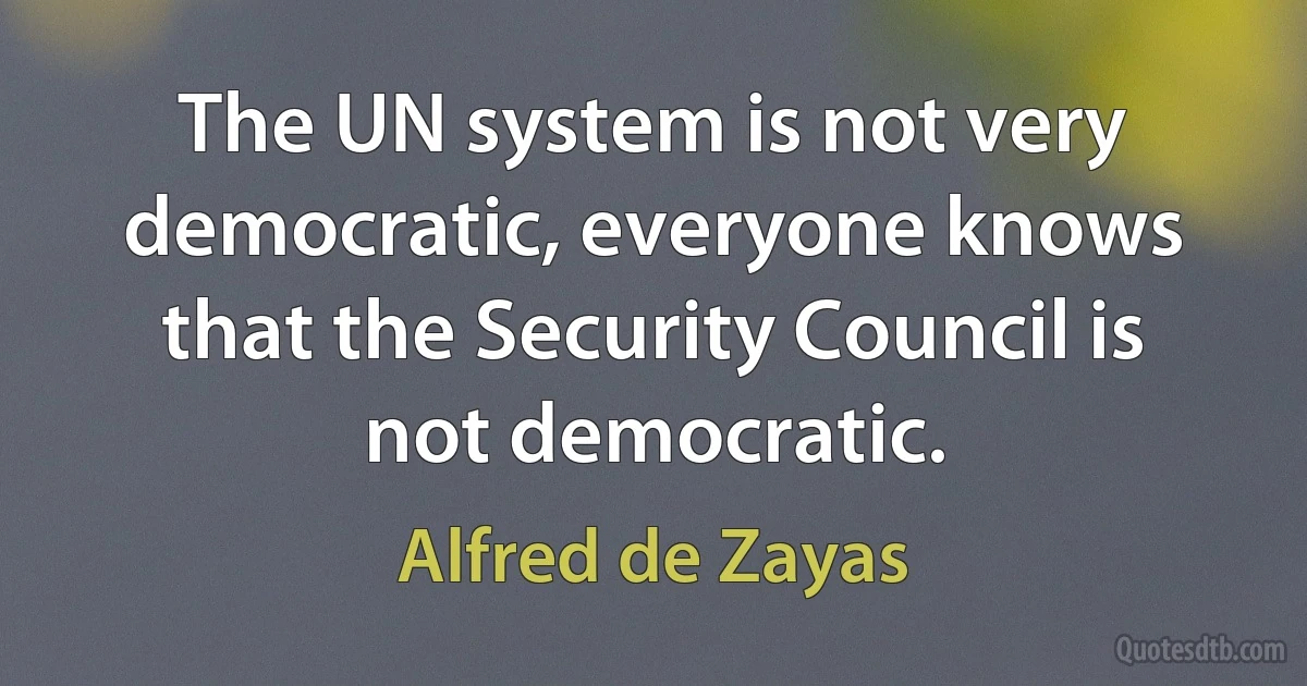 The UN system is not very democratic, everyone knows that the Security Council is not democratic. (Alfred de Zayas)