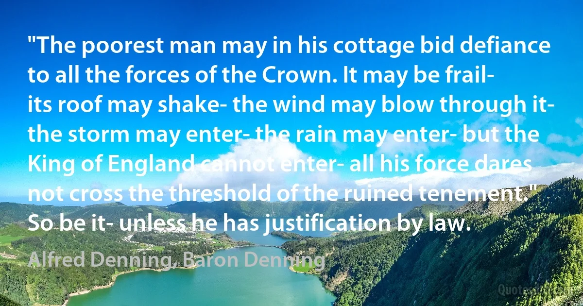 "The poorest man may in his cottage bid defiance to all the forces of the Crown. It may be frail- its roof may shake- the wind may blow through it- the storm may enter- the rain may enter- but the King of England cannot enter- all his force dares not cross the threshold of the ruined tenement." So be it- unless he has justification by law. (Alfred Denning, Baron Denning)