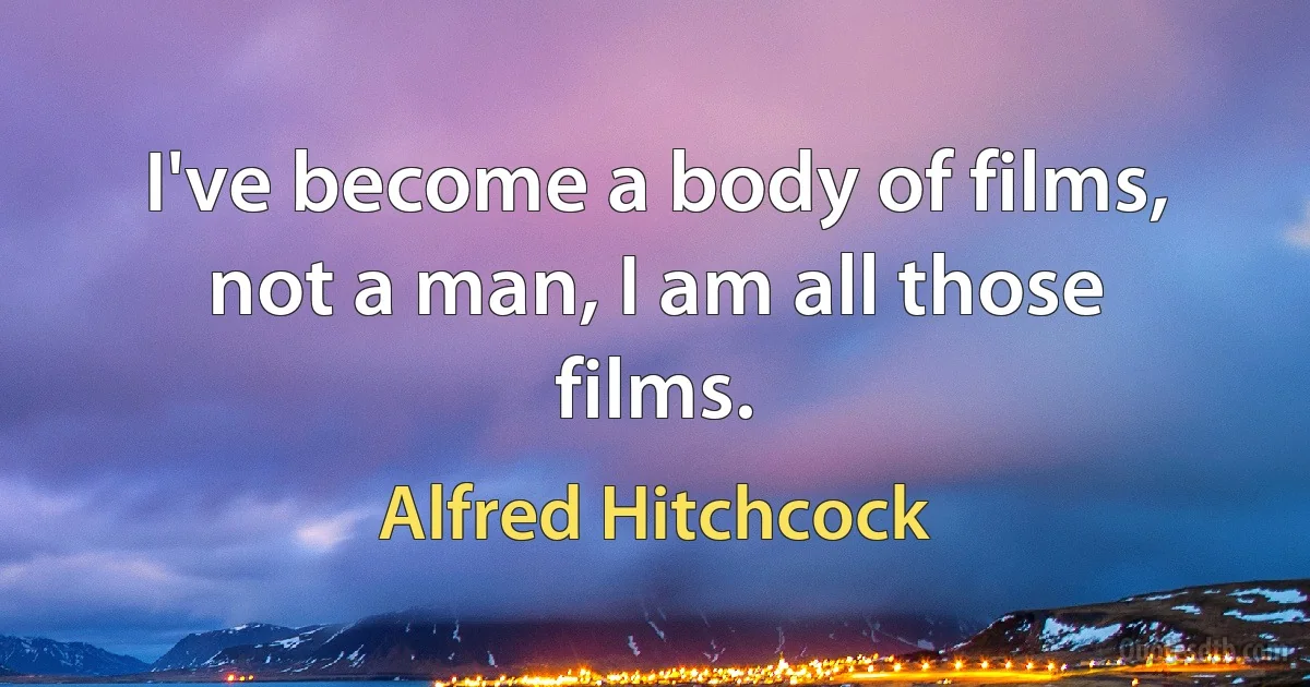 I've become a body of films, not a man, I am all those films. (Alfred Hitchcock)