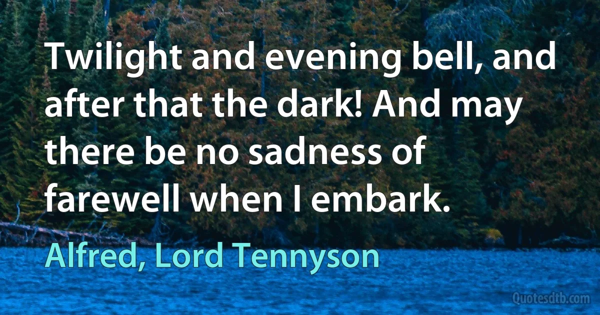 Twilight and evening bell, and after that the dark! And may there be no sadness of farewell when I embark. (Alfred, Lord Tennyson)